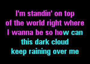 I'm standin' on top
of the world right where
I wanna be so how can
this dark cloud
keep raining over me
