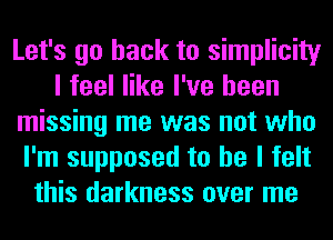 Let's go back to simplicity
I feel like I've been
missing me was not who
I'm supposed to he I felt
this darkness over me