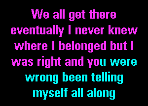 We all get there
eventually I never knew
where I belonged but I
was right and you were
wrong been telling
myself all along
