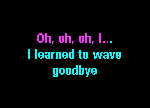 Oh, oh, oh. I...

I learned to wave
goodbye