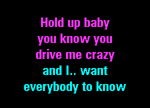 Hold up baby
you know you

drive me crazy
and l.. want
everybody to know