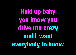 Hold up baby
you know you

drive me crazy
and I want
everybody to know