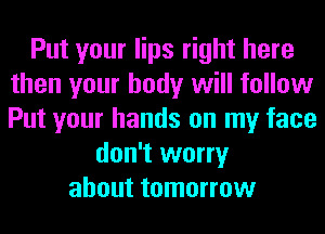 Put your lips right here
then your body will follow
Put your hands on my face

don't worry
about tomorrow