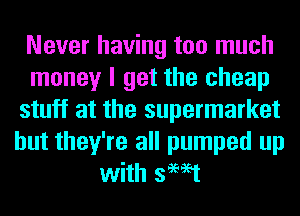 Never having too much
money I get the cheap
stuff at the supermarket
but they're all pumped up
with swat