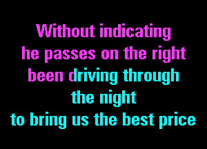 Without indicating
he passes on the right
been driving through
the night
to bring us the best price