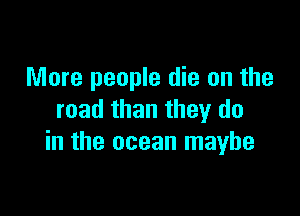 More people die on the

read than they do
in the ocean maybe