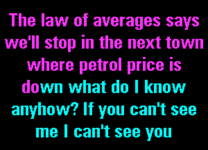 The law of averages says
we'll stop in the next town
where petrol price is
down what do I know
anyhow? If you can't see
me I can't see you