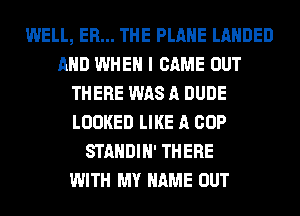 WELL, ER... THE PLANE LAHDED
AND WHEN I CAME OUT
THERE WAS A DUDE
LOOKED LIKE A COP
STANDIH' THERE
WITH MY NAME OUT