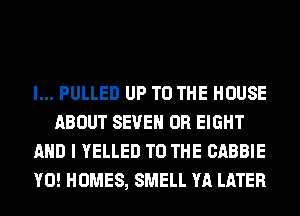 l... PULLED UP TO THE HOUSE
ABOUT SEVEN 0R EIGHT
AND I YELLED TO THE CABBIE
Y0! HOMES, SMELL YA LATER