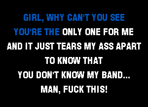 GIRL, WHY CAN'T YOU SEE
YOU'RE THE ONLY ONE FOR ME
AND IT JUST TEARS MY ASS APART
TO KNOW THAT
YOU DON'T KNOW MY BAND...
MAN, FUCK THIS!