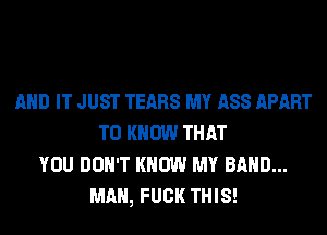 AND IT JUST TEARS MY ASS APART
TO KNOW THAT
YOU DON'T KNOW MY BAND...
MAN, FUCK THIS!