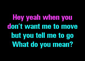 Hey yeah when you
don't want me to move

but you tell me to go
What do you mean?