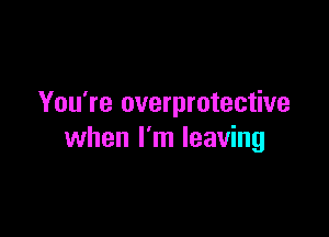 You're overprotective

when I'm leaving