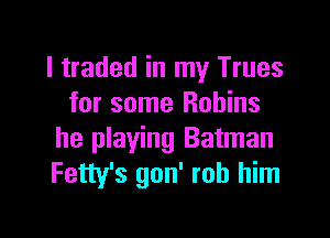 I traded in my Trues
for some Robins

he playing Batman
Fetty's gon' rob him