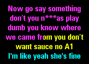 Now go say something
don't you newmas play
dumb you know where
we came from you don't
want sauce no A1
I'm like yeah she's fine