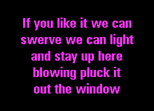 If you like it we can
swerve we can light

and stay up here
blowing pluck it
out the window