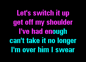 Let's switch it up
get off my shoulder
I've had enough
can't take it no longer

I'm over him I swear I