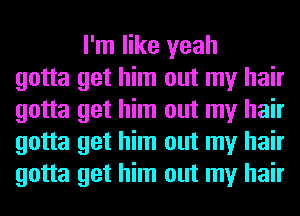 I'm like yeah
gotta get him out my hair
gotta get him out my hair
gotta get him out my hair
gotta get him out my hair