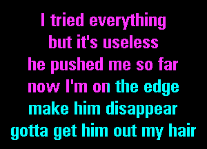 I tried everything
but it's useless
he pushed me so far
now I'm on the edge
make him disappear
gotta get him out my hair