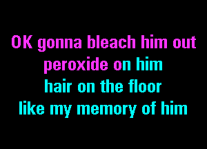 0K gonna bleach him out
peroxide on him
hair on the floor
like my memory of him