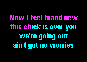 Now I feel brand new
this chick is over you

we're going out
ain't got no worries