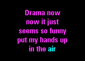 Drama now
now it just

seems so funny
put my hands up
in the air
