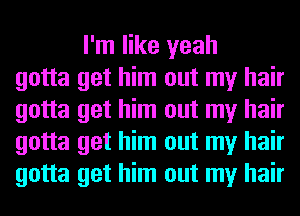 I'm like yeah
gotta get him out my hair
gotta get him out my hair
gotta get him out my hair
gotta get him out my hair