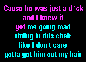 'Cause he was iust a deeck
and I knew it
got me going mad
sitting in this chair
like I don't care
gotta get him out my hair