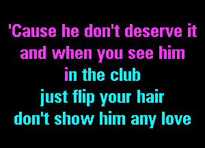 'Cause he don't deserve it
and when you see him
in the club
iust flip your hair
don't show him any love
