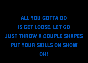 ALL YOU GOTTA DO
IS GET LOOSE, LET GO
JUST THROW A COUPLE SHAPES
PUT YOUR SKILLS 0 SHOW
0H!