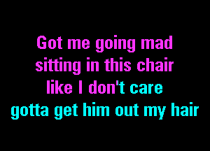 Got me going mad
sitting in this chair
like I don't care
gotta get him out my hair