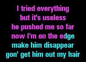 I tried everything
but it's useless
he pushed me so far
now I'm on the edge
make him disappear
gon' get him out my hair