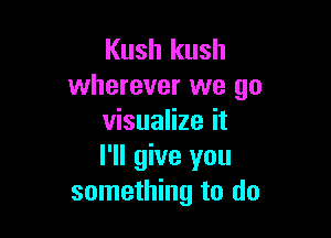 Kush kush
wherever we go

visualize it
I'll give you
something to do