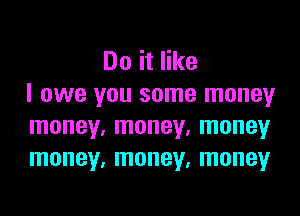 Do it like
I owe you some money

money, money, money
money, money, money