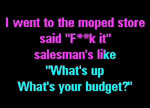 I went to the moped store
said ka it

salesman's like
'What's up
What's your budget?