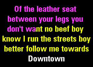 0f the leather seat
between your legs you
don't want no beef boy
know I run the streets boy
better follow me towards
Downtown