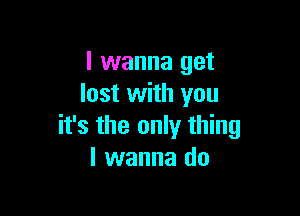 I wanna get
lost with you

it's the only thing
I wanna do