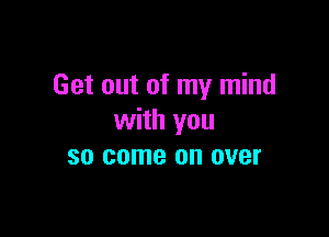 Get out of my mind

with you
so come on over