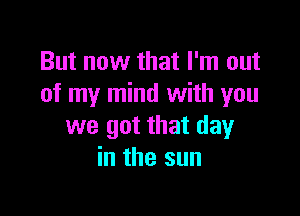 But now that I'm out
of my mind with you

we got that day
in the sun