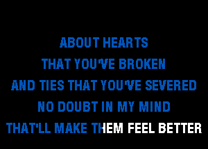 ABOUT HEARTS
THAT YOU'VE BROKEN
AND TIES THAT YOU'VE SEVERED
H0 DOUBT IN MY MIND
THAT'LL MAKE THEM FEEL BETTER