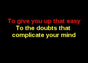 To give you up that easy
To the doubts that

complicate your mind