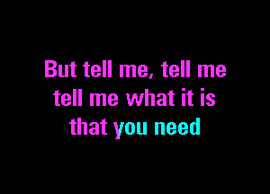 But tell me, tell me

tell me what it is
that you need