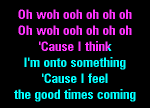 0h woh ooh oh oh oh
0h woh ooh oh oh oh
'Cause I think
I'm onto something
'Cause I feel
the good times coming