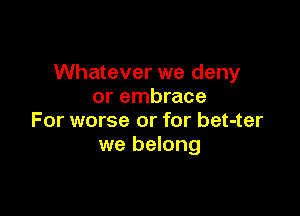 Whatever we deny
or embrace

For worse or for bet-ter
we belong