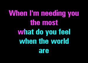 When I'm needing you
the most

what do you feel
when the world
are