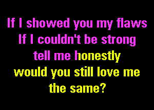 If I showed you my flaws
If I couldn't be strong
tell me honestly
would you still love me
the same?