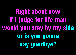 Right about now
if I iudge for life man
would you stay by my side
or is you gonna
say goodbye?