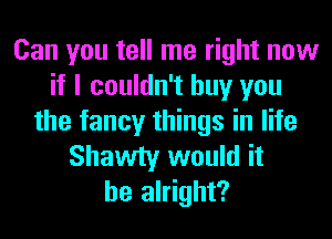 Can you tell me right now
if I couldn't buy you
the fancy things in life
Shawty would it
be alright?