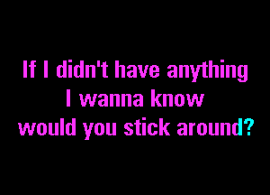 If I didn't have anything

I wanna know
would you stick around?