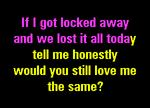 If I got locked away
and we lost it all today

tell me honestly
would you still love me
the same?